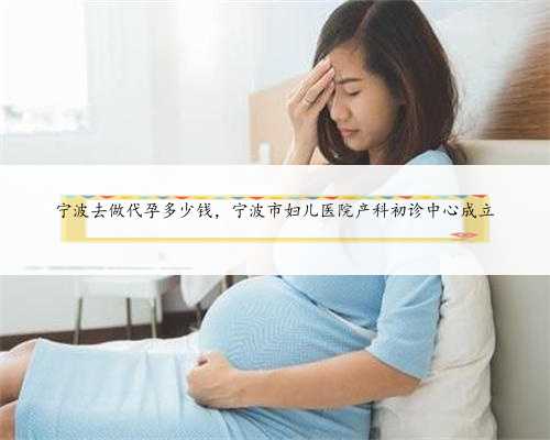 宁波去做代孕多少钱，宁波市妇儿医院产科初诊中心成立